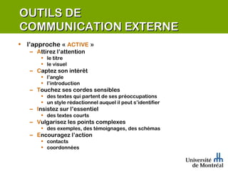 OUTILS DE  COMMUNICATION EXTERNE l’approche «  ACTIVE  » A ttirez l’attention le titre le visuel C aptez son intérêt l’angle l’introduction T ouchez ses cordes sensibles des textes qui partent de ses préoccupations un style rédactionnel auquel il peut s’identifier I nsistez sur l’essentiel des textes courts V ulgarisez les points complexes des exemples, des témoignages, des schémas  E ncouragez l’action contacts coordonnées 