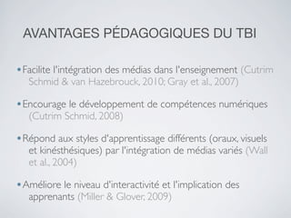 AVANTAGES PÉDAGOGIQUES DU TBI
•Facilite l'intégration des médias dans l'enseignement (Cutrim
Schmid & van Hazebrouck, 2010; Gray et al., 2007)

•Encourage le développement de compétences numériques
(Cutrim Schmid, 2008)

•Répond aux styles d'apprentissage différents (oraux, visuels

et kinésthésiques) par l'intégration de médias variés (Wall
et al., 2004)

•Améliore le niveau d'interactivité et l'implication des
apprenants (Miller & Glover, 2009)

 