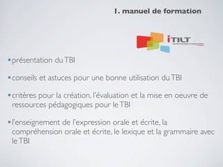 1. manuel de formation

•présentation du TBI
•conseils et astuces pour une bonne utilisation du TBI
•critères pour la création, l’évaluation et la mise en oeuvre de
ressources pédagogiques pour le TBI

•l’enseignement de l’expression orale et écrite, la

compréhension orale et écrite, le lexique et la grammaire avec
le TBI

 