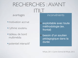 RECHERCHES : AVANT
ITILT
avantages

inconvénients

•motivation accrue

• exploitable avec toute

•rythme soutenu

méthodologie (ex.
frontal)

•tableau de bord

• besoin d’un soutien

multimédia

•potentiel interactif

pédagogique dans la
durée

Whyte, 2011; Cutrim Schmid & Whyte, 2012

 