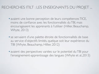RECHERCHES ITILT : LES ENSEIGNANTS DU PROJET ...

• avaient une bonne perception de leurs compétences TICE,

moins de conﬁance avec les fonctionnalités du TBI, mais
encourageaient les apprenants à l’utiliser (Hillier, Beauchamp,
Whyte, 2013)

• se servaient d’une palette étroite de fonctionnalités de base

au service d’objectifs limités, quelque soit leur expérience du
TBI (Whyte, Beauchamp, Hillier, 2012)

• avaient des perspectives variées sur le potentiel du TBI pour

l’enseignement-apprentissage des langues (Whyte et al.,2013)

 