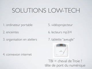 SOLUTIONS LOW-TECH
1. ordinateur portable

5. vidéoprojecteur

2. enceintes

6. lecteurs mp3/4

3. organisation en ateliers

7. tablette “aveugle”

4. connexion internet

TBI = cheval de Troie ?
tête de pont du numérique

 