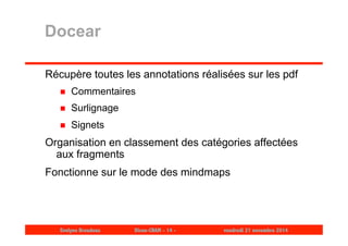 Docear 
Récupère toutes les annotations réalisées sur les pdf 
 Commentaires 
 Surlignage 
 Signets 
Organisation en classement des catégories affectées 
aux fragments 
Fonctionne sur le mode des mindmaps 
Evelyne Broudoux Dicen-CNAM - 14 - vendredi 21 novembre 2014 
 