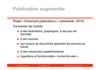 Publication augmentée 
Projet « Enhanced publications » (Jankowski, 2013) 
Connexion de l’article 
 à des illustrations, graphiques, à ses jeux de 
données 
 à ses sources 
 aux corpus de documents apportant les preuves du 
travail 
 à des ressources supplémentaires 
 hyperliens et fonctionnalité « recherche web » 
Evelyne Broudoux Dicen-CNAM - 18 - vendredi 21 novembre 2014 
 