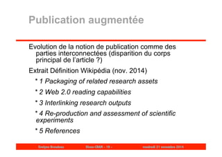 Publication augmentée 
Evolution de la notion de publication comme des 
parties interconnectées (disparition du corps 
principal de l’article ?) 
Extrait Définition Wikipédia (nov. 2014) 
* 1 Packaging of related research assets 
* 2 Web 2.0 reading capabilities 
* 3 Interlinking research outputs 
* 4 Re-production and assessment of scientific 
experiments 
* 5 References 
Evelyne Broudoux Dicen-CNAM - 19 - vendredi 21 novembre 2014 
 
