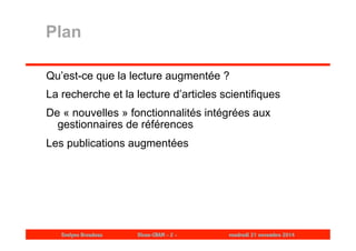 Plan 
Qu’est-ce que la lecture augmentée ? 
La recherche et la lecture d’articles scientifiques 
De « nouvelles » fonctionnalités intégrées aux 
gestionnaires de références 
Les publications augmentées 
Evelyne Broudoux Dicen-CNAM - 2 - vendredi 21 novembre 2014 
 