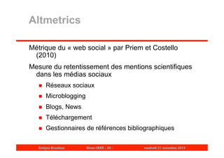 Altmetrics 
Métrique du « web social » par Priem et Costello 
(2010) 
Mesure du retentissement des mentions scientifiques 
dans les médias sociaux 
 Réseaux sociaux 
 Microblogging 
 Blogs, News 
 Téléchargement 
 Gestionnaires de références bibliographiques 
Evelyne Broudoux Dicen-CNAM - 20 - vendredi 21 novembre 2014 
 