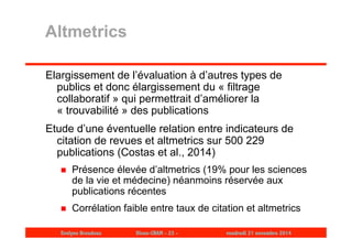 Altmetrics 
Elargissement de l’évaluation à d’autres types de 
publics et donc élargissement du « filtrage 
collaboratif » qui permettrait d’améliorer la 
« trouvabilité » des publications 
Etude d’une éventuelle relation entre indicateurs de 
citation de revues et altmetrics sur 500 229 
publications (Costas et al., 2014) 
 Présence élevée d’altmetrics (19% pour les sciences 
de la vie et médecine) néanmoins réservée aux 
publications récentes 
 Corrélation faible entre taux de citation et altmetrics 
Evelyne Broudoux Dicen-CNAM - 23 - vendredi 21 novembre 2014 
 