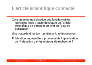 L’article scientifique connecté 
Constat de la multiplication des fonctionnalités 
logicielles liées à l’acte de lecture de l’article 
scientifique en amont et en aval de l’acte de 
publication 
Une nouvelle direction : améliorer le référencement 
Publication augmentée = promesse de l’optimisation 
de l’indexation par les moteurs de recherche ? 
Evelyne Broudoux Dicen-CNAM - 24 - vendredi 21 novembre 2014 
 