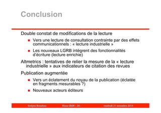 Conclusion 
Double constat de modifications de la lecture 
 Vers une lecture de consultation contrainte par des effets 
communicationnels : « lecture industrielle » 
 Les nouveaux LGRB intègrent des fonctionnalités 
d’écriture (lecture enrichie) 
Altmetrics : tentatives de relier la mesure de la « lecture 
industrielle » aux indicateurs de citation des revues 
Publication augmentée 
 Vers un éclatement du noyau de la publication (éclatée 
en fragments mesurables ?) 
 Nouveaux acteurs éditeurs 
Evelyne Broudoux Dicen-CNAM - 28 - vendredi 21 novembre 2014 
 
