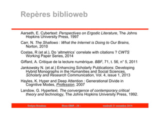 Repères biblioweb 
Aarseth, E. Cybertext: Perspectives on Ergodic Literature, The Johns 
Hopkins University Press, 1997 
Carr, N. The Shallows : What the Internet is Doing to Our Brains, 
Norton, 2010 
Costas, R (et al.), Do ‘altmetrics’ correlate with citations ? CWTS 
Working Paper Series, 2014 
Giffard, A. Critique de la lecture numérique. BBF, 71, t. 56, n° 5, 2011 
Jankowsky N. (et al.) Enhancing Scholarly Publications: Developing 
Hybrid Monographs in the Humanities and Social Sciences, 
Scholarly and Research Communication, Vol. 4, issue 1, 2013 
Hayles, K. Hyper and Deep Attention : Generational Divide in 
Cognitive Modes, Profession, 2007 
Landow, G. Hypertext. The convergence of contemporary critical 
theory and technology, The Johns Hopkins University Press, 1992. 
Evelyne Broudoux Dicen-CNAM - 29 - vendredi 21 novembre 2014 
