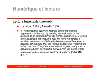 Numérique et lecture 
Lecture hypertexte (pré-web) 
 (Landow, 1992 ; Aarseth, 1997) 
 « The concept of cybertext focuses on the mechanical 
organization of the text, by positing the intricacies of the 
medium as an integral part of the literary exchange. […] During 
the cybertextual process, the user will have effectuated a 
semiotic sequence, and this selective movement is a work of 
physical construction that the various concepts of "reading" do 
not account for. This phenomenon I call ergodic, using a term 
appropriated from physics that derives from the Greek words 
ergon and hodos, meaning "work" and "path." » [Aarseth, 
1997] 
Evelyne Broudoux Dicen-CNAM - 3 - vendredi 21 novembre 2014 
 