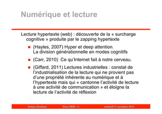 Numérique et lecture 
Lecture hypertexte (web) : découverte de la « surcharge 
cognitive » produite par le zapping hypertexte 
 (Hayles, 2007) Hyper et deep attention. 
La division générationnelle en modes cognitifs 
 (Carr, 2010) Ce qu’Internet fait à notre cerveau. 
 (Giffard, 2011) Lectures industrielles : constat de 
l’industrialisation de la lecture qui ne provient pas 
d’une propriété inhérente au numérique et à 
l’hypertexte mais qui « cantonne l’activité de lecture 
à une activité de communication » et éloigne la 
lecture de l’activité de réflexion 
Evelyne Broudoux Dicen-CNAM - 4 - vendredi 21 novembre 2014 
 