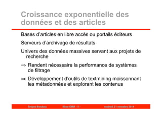 Croissance exponentielle des 
données et des articles 
Bases d’articles en libre accès ou portails éditeurs 
Serveurs d’archivage de résultats 
Univers des données massives servant aux projets de 
recherche 
⇒ Rendent nécessaire la performance de systèmes 
de filtrage 
⇒ Développement d’outils de textmining moissonnant 
les métadonnées et explorant les contenus 
Evelyne Broudoux Dicen-CNAM - 5 - vendredi 21 novembre 2014 
 