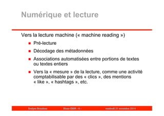 Numérique et lecture 
Vers la lecture machine (« machine reading ») 
 Pré-lecture 
 Décodage des métadonnées 
 Associations automatisées entre portions de textes 
ou textes entiers 
 Vers la « mesure » de la lecture, comme une activité 
comptabilisable par des « clics », des mentions 
« like », « hashtags », etc. 
Evelyne Broudoux Dicen-CNAM - 6 - vendredi 21 novembre 2014 
 