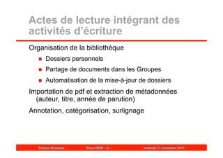 Actes de lecture intégrant des 
activités d’écriture 
Organisation de la bibliothèque 
 Dossiers personnels 
 Partage de documents dans les Groupes 
 Automatisation de la mise-à-jour de dossiers 
Importation de pdf et extraction de métadonnées 
(auteur, titre, année de parution) 
Annotation, catégorisation, surlignage 
Evelyne Broudoux Dicen-CNAM - 8 - vendredi 21 novembre 2014 
 