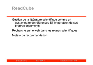 ReadCube 
Gestion de la littérature scientifique comme un 
gestionnaire de références ET importation de ses 
propres documents 
Recherche sur le web dans les revues scientifiques 
Moteur de recommandation 
Evelyne Broudoux Dicen-CNAM - 9 - vendredi 21 novembre 2014 
 