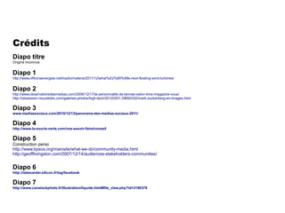 Crédits
Diapo titre
Origine inconnue

Diapo 1
http://www.officinaenergiae.net/trasformateria/2011/12/what%E2%80%99s-next-floating-wind-turbines/

Diapo 2

http://www.observatoiredesmedias.com/2006/12/17/la-personnalite-de-lannee-selon-time-magazine-vous/
http://obsession.nouvelobs.com/galeries-photos/high-tech/20120201.OBS0332/mark-zuckerberg-en-images.html

Diapo 3
www.mediassociaux.com/2010/12/13/panorama-des-medias-sociaux-2011/

Diapo 4
http://www.la-souris-verte.com/nos-savoir-faire/conseil

Diapo 5
Construction perso
http://www.bpsos.org/mainsite/what-we-do/community-media.html
http://geofflivingston.com/2007/12/14/audiences-stakeholders-communities/

Diapo 6
http://datacenter.silicon.fr/tag/facebook

Diapo 7
http://www.canstockphoto.fr/illustration/liquide.html#file_view.php?id=3190378

 