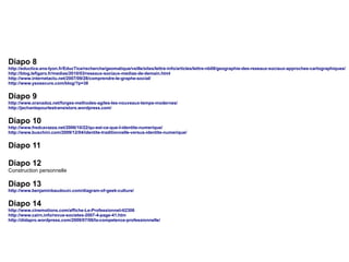Diapo 8

http://eductice.ens-lyon.fr/EducTice/recherche/geomatique/veille/sites/lettre-info/articles/lettre-nb08/geographie-des-reseaux-sociaux-approches-cartographiques/
http://blog.lefigaro.fr/medias/2010/03/reseaux-sociaux-medias-de-demain.html
http://www.internetactu.net/2007/09/28/comprendre-le-graphe-social/
http://www.ysosecure.com/blog/?p=38

Diapo 9

http://www.oranadoz.net/forges-methodes-agiles-les-nouveaux-temps-modernes/
http://jechantepourlestransistors.wordpress.com/

Diapo 10

http://www.fredcavazza.net/2006/10/22/qu-est-ce-que-l-identite-numerique/
http://www.buschini.com/2009/12/04/identite-traditionnelle-versus-identite-numerique/

Diapo 11
Diapo 12
Construction personnelle

Diapo 13

http://www.benjaminbaudouin.com/diagram-of-geek-culture/

Diapo 14
http://www.cinemotions.com/affiche-Le-Professionnel-tt2306
http://www.cairn.info/revue-societes-2007-4-page-41.htm
http://didapro.wordpress.com/2009/07/06/la-competence-professionnelle/

 