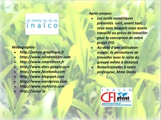 Après propos:
                                 ● Les outils numériques
                                    présentés sont, avant tout,
                                    ceux avec lesquels nous avons
                                    travaillé ou prévu de travailler
                                    pour la conception de notre
                                    projet JTO.
Webographie:                     ● Au-delà d'une utilisation
 ● http://petale.graphique.fr       simple, ils permettent de
 ● http://www.mindmeister.com       travailler avec le reste du
 ● http://www.smartsheet.fr         groupe même à distance
 ● http://www.docs.google.com    ● Remerciements à notre
 ● http://www.facebook.com          professeur, Mme Deslis
 ● http://www.blogspot.com
 ● http://www.wordpress.com
 ● http://www.myhistro.com
 ● http://visual.ly
 