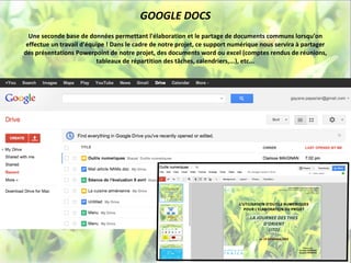 GOOGLE DOCS
  Une seconde base de données permettant l'élaboration et le partage de documents communs lorsqu'on
 effectue un travail d'équipe ! Dans le cadre de notre projet, ce support numérique nous servira à partager
des présentations Powerpoint de notre projet, des documents word ou excel (comptes rendus de réunions,
                           tableaux de répartition des tâches, calendriers,...), etc...
 