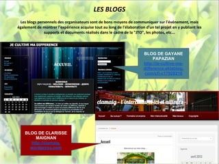 LES BLOGS
 Les blogs personnels des organisateurs sont de bons moyens de communiquer sur l'événement, mais
également de montrer l'expérience acquise tout au long de l'élaboration d'un tel projet en y publiant les
              supports et documents réalisés dans le cadre de la "JTO", les photos, etc...




                                                                       BLOG DE GAYANE
                                                                            PAPAZIAN
                                                                       http://je-cultive-ma-
                                                                       difference.eklablog.
                                                                       com/cfi-c17928216




    BLOG DE CLARISSE
        MAIGNAN
      http://clamaig.
      wordpress.com
 