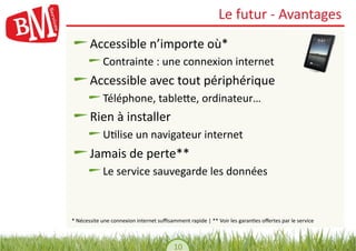 Le	
  futur	
  -­‐	
  Avantages	
  
!           Accessible	
  n’importe	
  où*	
  
         !         Contrainte	
  :	
  une	
  connexion	
  internet	
  
!           Accessible	
  avec	
  tout	
  périphérique	
  
         !         Téléphone,	
  tableYe,	
  ordinateur…	
  
!           Rien	
  à	
  installer	
  
         !         U,lise	
  un	
  navigateur	
  internet	
  
!           Jamais	
  de	
  perte**	
  
         !         Le	
  service	
  sauvegarde	
  les	
  données	
  



*	
  Nécessite	
  une	
  connexion	
  internet	
  suﬃsamment	
  rapide	
  |	
  **	
  Voir	
  les	
  garan,es	
  oﬀertes	
  par	
  le	
  service	
  



                                                             10	
  
 
