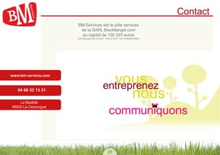 Contact
                            BM-Services est le pôle services
                             de la SARL BienManger.com
                             au capital de 100 245 euros
                            RCS Mende B 430 476 804 • APE 4791B • TVA FR 69430476804




www.bm-­‐services.com	
  


    04 66 32 13 31

    La Bastide
48500 La Canourgue




                                                       21
 