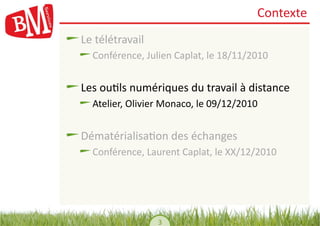 Contexte	
  
!    Le	
  télétravail	
  
    !    Conférence,	
  Julien	
  Caplat,	
  le	
  18/11/2010	
  


!    Les	
  ou,ls	
  numériques	
  du	
  travail	
  à	
  distance	
  
    !    Atelier,	
  Olivier	
  Monaco,	
  le	
  09/12/2010	
  


!    Dématérialisa,on	
  des	
  échanges	
  
    !    Conférence,	
  Laurent	
  Caplat,	
  le	
  XX/12/2010	
  




                             3	
  
 
