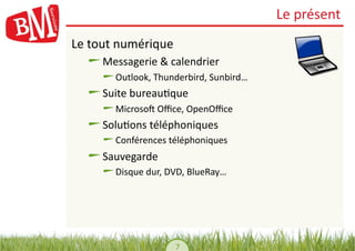 Le	
  présent	
  
Le	
  tout	
  numérique	
  
   !     Messagerie	
  &	
  calendrier	
  
       !    Outlook,	
  Thunderbird,	
  Sunbird…	
  
   !     Suite	
  bureau,que	
  
       !    Microsoh	
  Oﬃce,	
  OpenOﬃce	
  
   !     Solu,ons	
  téléphoniques	
  
       !    Conférences	
  téléphoniques	
  
   !     Sauvegarde	
  
       !    Disque	
  dur,	
  DVD,	
  BlueRay…	
  




                               7	
  
 