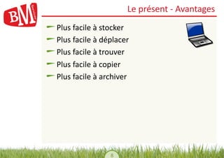 Le	
  présent	
  -­‐	
  Avantages	
  
!    Plus	
  facile	
  à	
  stocker	
  
!     Plus	
  facile	
  à	
  déplacer	
  
!      Plus	
  facile	
  à	
  trouver	
  
!       Plus	
  facile	
  à	
  copier	
  
!        Plus	
  facile	
  à	
  archiver	
  




                                 8	
  
 