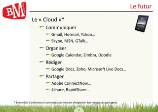 Le	
  futur	
  
                  Le	
  «	
  Cloud	
  »*	
  
                         !        Communiquer	
  
                                !       Gmail,	
  Hotmail,	
  Yahoo…	
  
                                !        Skype,	
  MSN,	
  GTalk…	
  
                         !        Organiser	
  
                                !       Google	
  Calendar,	
  Zimbra,	
  Doodle	
  
                         !        Rédiger	
  
                                !       Google	
  Docs,	
  Zoho,	
  Microsoh	
  Live	
  Docs…	
  
                         !        Partager	
  
                                !       Adobe	
  ConnectNow…	
  
                                !        4share,	
  RapidShare…	
  

*	
  Ensemble	
  d’ordinateurs	
  connectés	
  permeYant	
  d’exploiter	
  des	
  ressources	
  partagées	
  

                                                                   9	
  
 