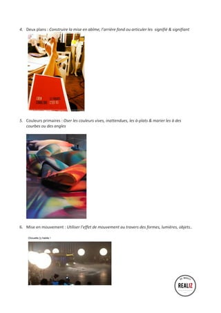 4. Deux 
plans 
: 
Construire 
la 
mise 
en 
abîme, 
l’arrière 
fond 
ou 
articuler 
les 
signifié 
& 
signifiant 
5. Couleurs 
primaires 
: 
Oser 
les 
couleurs 
vives, 
inattendues, 
les 
à-­‐plats 
& 
marier 
les 
à 
des 
courbes 
ou 
des 
angles 
6. Mise 
en 
mouvement 
: 
Utiliser 
l’effet 
de 
mouvement 
au 
travers 
des 
formes, 
lumières, 
objets.. 
 