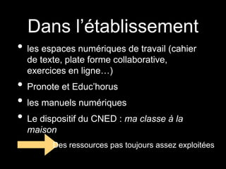 Dans l’établissement
• les espaces numériques de travail (cahier
de texte, plate forme collaborative,
exercices en ligne…)
• Pronote et Educ’horus
• les manuels numériques
• Le dispositif du CNED : ma classe à la
maison
Des ressources pas toujours assez exploitées
 