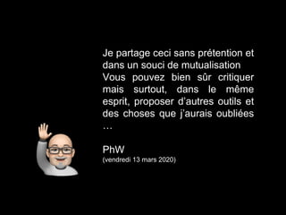 Je partage ceci sans prétention et
dans un souci de mutualisation
Vous pouvez bien sûr critiquer
mais surtout, dans le même
esprit, proposer d’autres outils et
des choses que j’aurais oubliées
…
PhW
(vendredi 13 mars 2020)
 