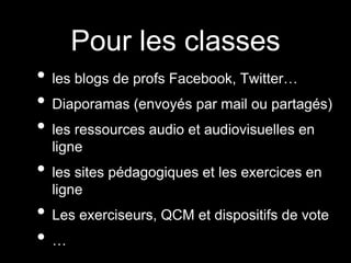 Pour les classes
• les blogs de profs Facebook, Twitter…
• Diaporamas (envoyés par mail ou partagés)
• les ressources audio et audiovisuelles en
ligne
• les sites pédagogiques et les exercices en
ligne
• Les exerciseurs, QCM et dispositifs de vote
• …
 