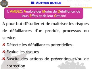 c
& QUALITE
MANAGEMEN
T
A pour but d’étudier et de maîtriser les risques
de défaillances d’un produit, processus ou
service.
Détecte les défaillances potentielles
Evalue les risques
Suscite des actions de prévention et/ou de
correction
III- Autres outils
1. AMDEC: Analyse des Modes de Défaillance, de
leurs Effets et de leur Criticité
 