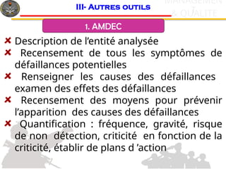 c
& QUALITE
MANAGEMEN
T
Description de l’entité analysée
Recensement de tous les symptômes de
défaillances potentielles
Renseigner les causes des défaillances
examen des effets des défaillances
Recensement des moyens pour prévenir
l’apparition des causes des défaillances
Quantification : fréquence, gravité, risque
de non détection, criticité en fonction de la
criticité, établir de plans d ’action
III- Autres outils
1. AMDEC
 