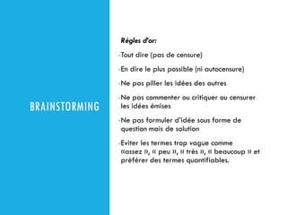 BRAINSTORMING
Règles d’or:
-Tout dire (pas de censure)
-En dire le plus possible (ni autocensure)
-Ne pas piller les idées des autres
-Ne pas commenter ou critiquer ou censurer
les idées émises
-Ne pas formuler d’idée sous forme de
question mais de solution
-Eviter les termes trop vague comme
«assez », « peu », « très », « beaucoup » et
préférer des termes quantifiables.
 