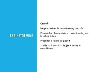 BRAINSTORMING
Conseils:
-Ne pas arrêter le brainstorming trop tôt
-Renouveler plusieurs fois un brainstorming sur
le même thème
-Procéder à l’aide de post-it
-1 idée = 1 post-it = 1sujet + verbe +
complément
 