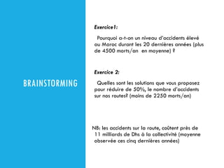 BRAINSTORMING
Exercice1:
Pourquoi a-t-on un niveau d’accidents élevé
au Maroc durant les 20 dernières années (plus
de 4500 morts/an en moyenne) ?
Exercice 2:
Quelles sont les solutions que vous proposez
pour réduire de 50%, le nombre d’accidents
sur nos routes? (moins de 2250 morts/an)
NB: les accidents sur la route, coûtent près de
11 milliards de Dhs à la collectivité (moyenne
observée ces cinq dernières années)
 