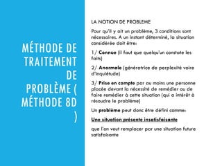 MÉTHODE DE
TRAITEMENT
DE
PROBLÈME (
MÉTHODE 8D
)
LA NOTION DE PROBLEME
Pour qu’il y ait un problème, 3 conditions sont
nécessaires. A un instant déterminé, la situation
considérée doit être:
1/ Connue (il faut que quelqu’un constate les
faits)
2/ Anormale (génératrice de perplexité voire
d’inquiétude)
3/ Prise en compte par au moins une personne
placée devant la nécessité de remédier ou de
faire remédier à cette situation (qui a intérêt à
résoudre le problème)
Un problème peut donc être défini comme:
Une situation présente insatisfaisante
que l’on veut remplacer par une situation future
satisfaisante
 