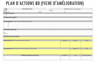 PLAN D’ACTIONS 8D (FICHE D'AMÉLIORATION)
Origine
Produit : Référence :
Atelier Concerné : Emis le : Par :
o
o
o
o
Pilote :
Participants :
8) Validation de l'efficacité du plan d'actions : Responsable
RECLAMATION CLIENT AUTRE (Alerte Client , Interne, Préventif…)
Délai Plan d'actions soldé le
Responsable
7) Actions préventives : (actions pour éviter la récurrence du problème sur d'autres produits) Délai
3) Actions immédiates : (actions pour contenir le problème et protéger le client)
1) Description de l'incident :
Responsable Délai prévu réalisé le
6) Actions correctives : (actions permanentes pour éradiquer le problème)
2) Première analyse du problème :
4) Participants au plan d'actions :
5) Identification des causes du problème :
 