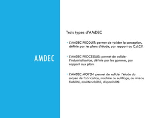 AMDEC
Trois types d’AMDEC
 L’AMDEC PRODUIT: permet de valider la conception,
définie par les plans d’étude, par rapport au C.d.C.F.
 L’AMDEC PROCESSUS: permet de valider
l’industrialisation, définie par les gammes, par
rapport aux plans
 L’AMDEC MOYEN: permet de valider l’étude du
moyen de fabrication, machine ou outillage, au niveau
fiabilité, maintenabilité, disponibilité
 