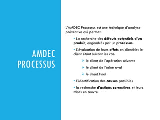 AMDEC
PROCESSUS
L’AMDEC Processus est une technique d’analyse
préventive qui permet:
• La recherche des défauts potentiels d’un
produit, engendrés par un processus.
• L’évaluation de leurs effets en clientèle; le
client étant suivant les cas:
➢ le client de l’opération suivante
➢ le client de l’usine aval
➢ le client final
• L’identification des causes possibles
• la recherche d’actions correctives et leurs
mises en œuvre
 