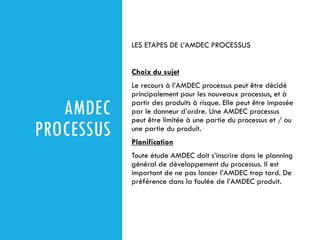 AMDEC
PROCESSUS
LES ETAPES DE L’AMDEC PROCESSUS
Choix du sujet
Le recours à l’AMDEC processus peut être décidé
principalement pour les nouveaux processus, et à
partir des produits à risque. Elle peut être imposée
par le donneur d’ordre. Une AMDEC processus
peut être limitée à une partie du processus et / ou
une partie du produit.
Planification
Toute étude AMDEC doit s’inscrire dans le planning
général de développement du processus. Il est
important de ne pas lancer l’AMDEC trop tard. De
préférence dans la foulée de l’AMDEC produit.
 