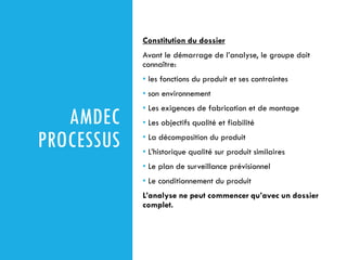AMDEC
PROCESSUS
Constitution du dossier
Avant le démarrage de l’analyse, le groupe doit
connaître:
• les fonctions du produit et ses contraintes
• son environnement
• Les exigences de fabrication et de montage
• Les objectifs qualité et fiabilité
• La décomposition du produit
• L’historique qualité sur produit similaires
• Le plan de surveillance prévisionnel
• Le conditionnement du produit
L’analyse ne peut commencer qu’avec un dossier
complet.
 