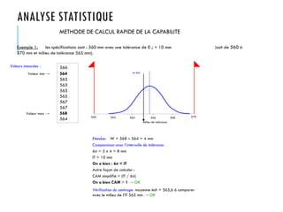 ANALYSE STATISTIQUE
METHODE DE CALCUL RAPIDE DE LA CAPABILITE
Exemple 1: les spécifications sont : 560 mm avec une tolérance de 0 ; + 10 mm (soit de 560 à
570 mm et milieu de tolérance 565 mm).
Valeurs mesurées : 566
564
565
565
565
565
567
567
568
564 560 562 564 566 568 570
Milieu de tolérance
m éch
Valeur min →
Valeur max →
Etendue: W = 568 – 564 = 4 mm
Comparaison avec l’intervalle de tolérance:
6σ = 2 x 4 = 8 mm
IT = 10 mm
On a bien : 6σ < IT
Autre façon de calculer :
CAM simplifié = (IT / 6σ)
On a bien CAM > 1 → OK
Vérification du centrage: moyenne éch = 565,6 à comparer
avec le milieu de l’IT 565 mm → OK
 