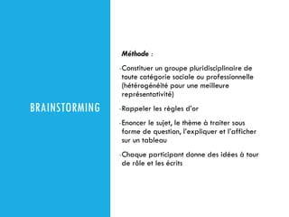 BRAINSTORMING
Méthode :
-Constituer un groupe pluridisciplinaire de
toute catégorie sociale ou professionnelle
(hétérogénéité pour une meilleure
représentativité)
-Rappeler les règles d’or
-Enoncer le sujet, le thème à traiter sous
forme de question, l’expliquer et l’afficher
sur un tableau
-Chaque participant donne des idées à tour
de rôle et les écrits
 