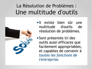La Résolution de Problèmes :
Une multitude d'outils
 Il existe bien sûr une
multitude d'outils de
résolution de problèmes.
 Sont présentés ici des
outils aussi efficaces que
facilement appropriables,
et capables de convenir à
toutes les fonctions de
l'entreprise.
 
